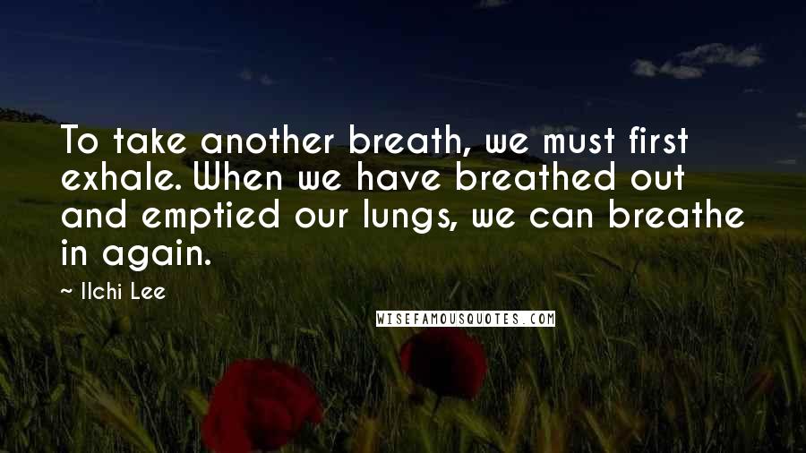 Ilchi Lee Quotes: To take another breath, we must first exhale. When we have breathed out and emptied our lungs, we can breathe in again.