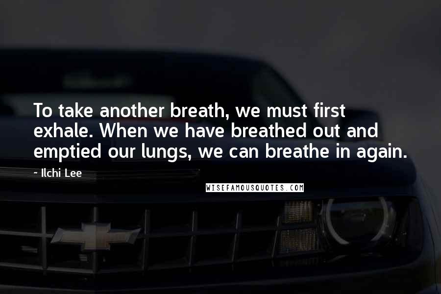Ilchi Lee Quotes: To take another breath, we must first exhale. When we have breathed out and emptied our lungs, we can breathe in again.