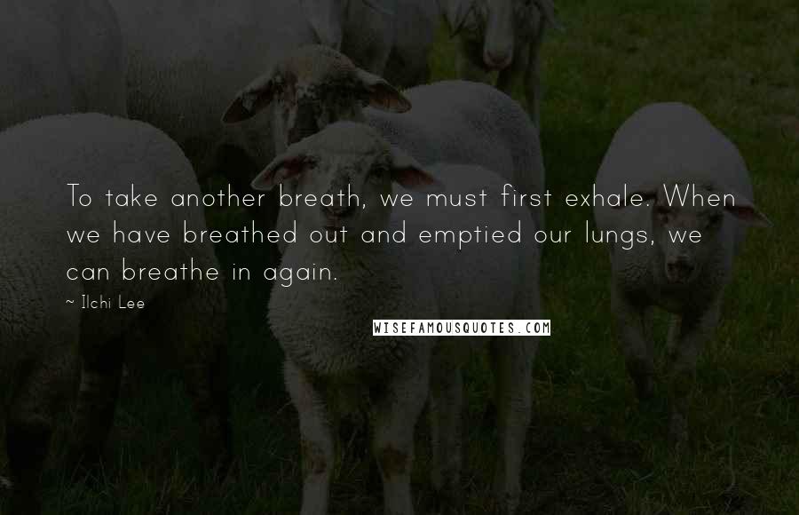 Ilchi Lee Quotes: To take another breath, we must first exhale. When we have breathed out and emptied our lungs, we can breathe in again.