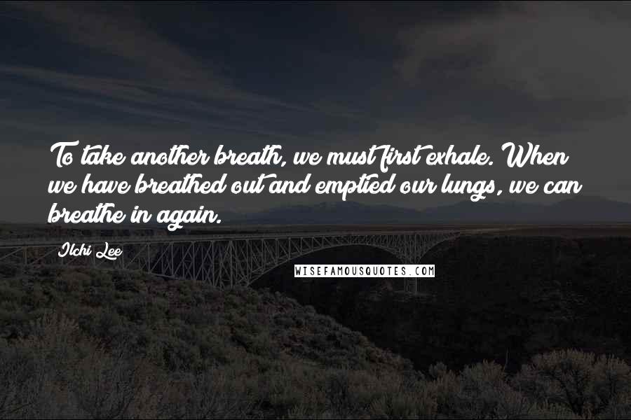 Ilchi Lee Quotes: To take another breath, we must first exhale. When we have breathed out and emptied our lungs, we can breathe in again.