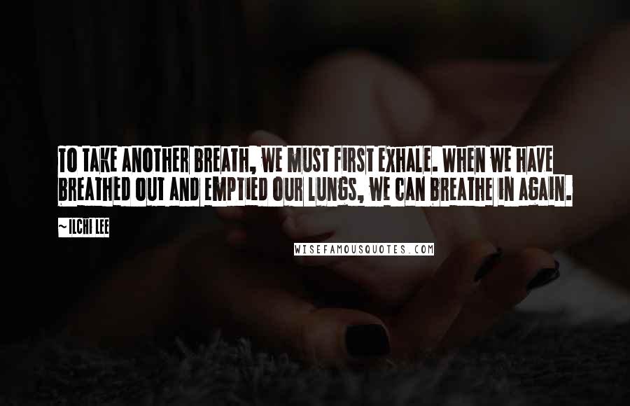 Ilchi Lee Quotes: To take another breath, we must first exhale. When we have breathed out and emptied our lungs, we can breathe in again.