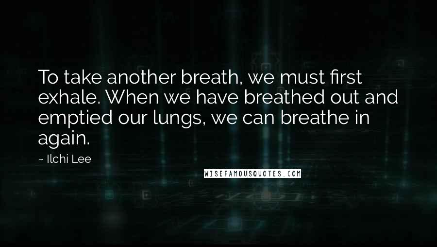 Ilchi Lee Quotes: To take another breath, we must first exhale. When we have breathed out and emptied our lungs, we can breathe in again.