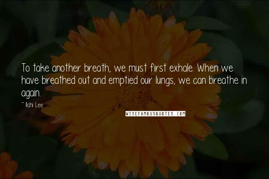 Ilchi Lee Quotes: To take another breath, we must first exhale. When we have breathed out and emptied our lungs, we can breathe in again.