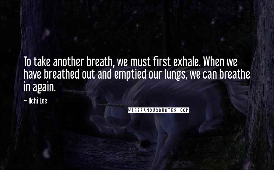 Ilchi Lee Quotes: To take another breath, we must first exhale. When we have breathed out and emptied our lungs, we can breathe in again.