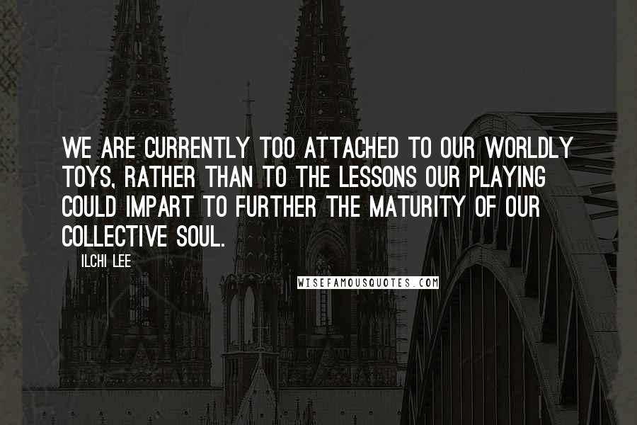 Ilchi Lee Quotes: We are currently too attached to our worldly toys, rather than to the lessons our playing could impart to further the maturity of our collective soul.