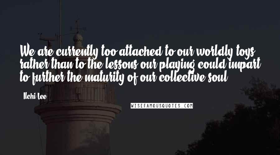 Ilchi Lee Quotes: We are currently too attached to our worldly toys, rather than to the lessons our playing could impart to further the maturity of our collective soul.