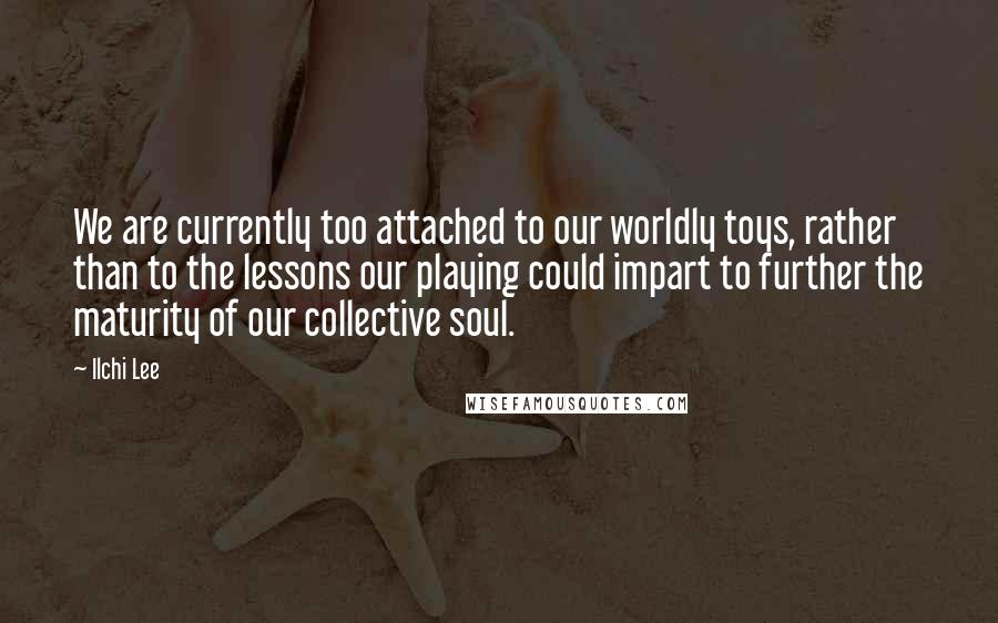 Ilchi Lee Quotes: We are currently too attached to our worldly toys, rather than to the lessons our playing could impart to further the maturity of our collective soul.