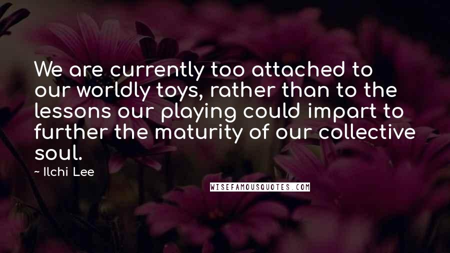 Ilchi Lee Quotes: We are currently too attached to our worldly toys, rather than to the lessons our playing could impart to further the maturity of our collective soul.