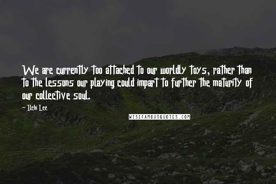 Ilchi Lee Quotes: We are currently too attached to our worldly toys, rather than to the lessons our playing could impart to further the maturity of our collective soul.