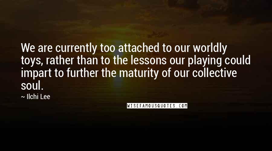 Ilchi Lee Quotes: We are currently too attached to our worldly toys, rather than to the lessons our playing could impart to further the maturity of our collective soul.