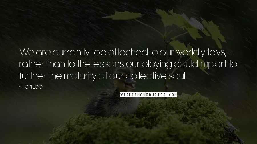 Ilchi Lee Quotes: We are currently too attached to our worldly toys, rather than to the lessons our playing could impart to further the maturity of our collective soul.