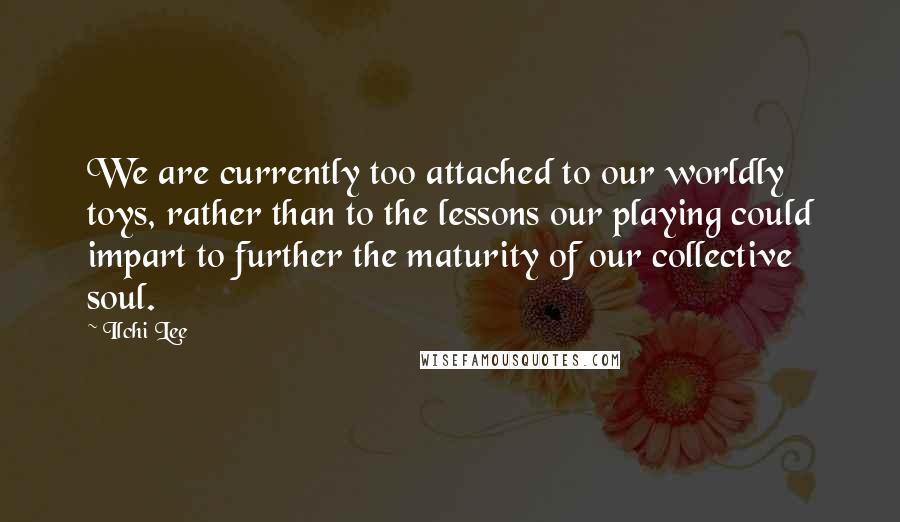 Ilchi Lee Quotes: We are currently too attached to our worldly toys, rather than to the lessons our playing could impart to further the maturity of our collective soul.