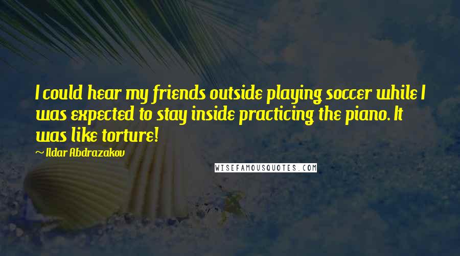 Ildar Abdrazakov Quotes: I could hear my friends outside playing soccer while I was expected to stay inside practicing the piano. It was like torture!