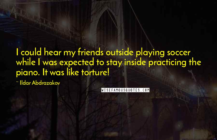 Ildar Abdrazakov Quotes: I could hear my friends outside playing soccer while I was expected to stay inside practicing the piano. It was like torture!