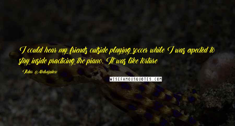 Ildar Abdrazakov Quotes: I could hear my friends outside playing soccer while I was expected to stay inside practicing the piano. It was like torture!