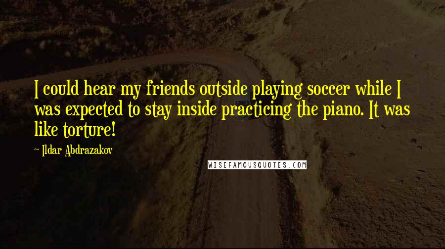 Ildar Abdrazakov Quotes: I could hear my friends outside playing soccer while I was expected to stay inside practicing the piano. It was like torture!