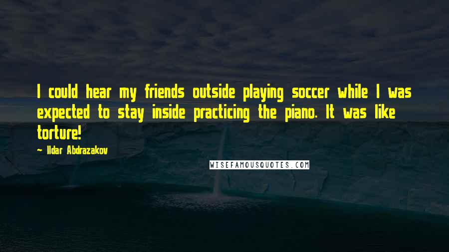 Ildar Abdrazakov Quotes: I could hear my friends outside playing soccer while I was expected to stay inside practicing the piano. It was like torture!
