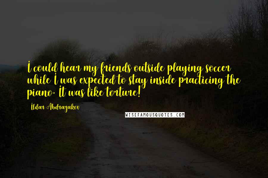 Ildar Abdrazakov Quotes: I could hear my friends outside playing soccer while I was expected to stay inside practicing the piano. It was like torture!