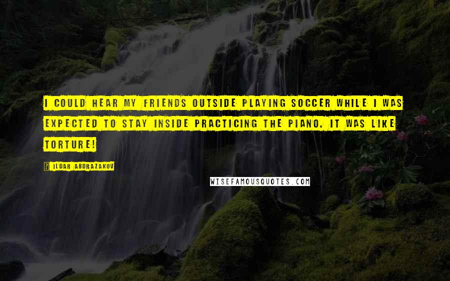Ildar Abdrazakov Quotes: I could hear my friends outside playing soccer while I was expected to stay inside practicing the piano. It was like torture!