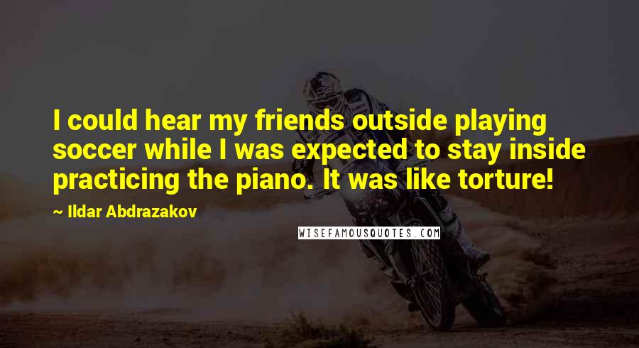 Ildar Abdrazakov Quotes: I could hear my friends outside playing soccer while I was expected to stay inside practicing the piano. It was like torture!