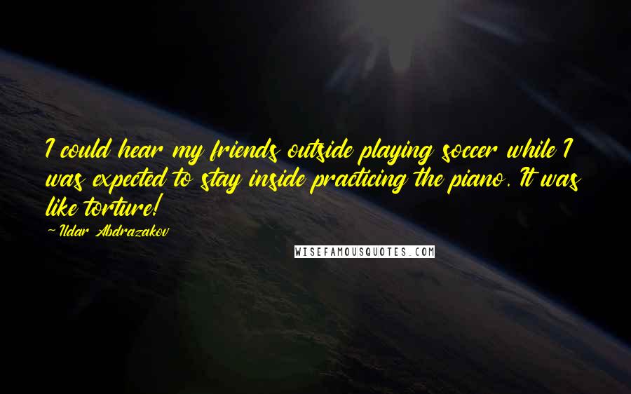 Ildar Abdrazakov Quotes: I could hear my friends outside playing soccer while I was expected to stay inside practicing the piano. It was like torture!