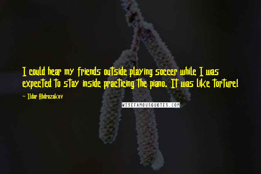 Ildar Abdrazakov Quotes: I could hear my friends outside playing soccer while I was expected to stay inside practicing the piano. It was like torture!