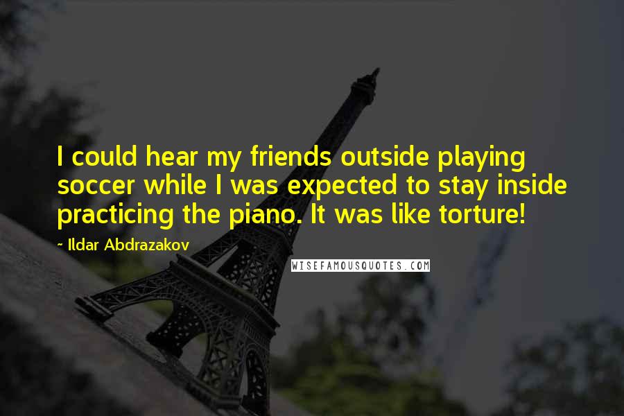Ildar Abdrazakov Quotes: I could hear my friends outside playing soccer while I was expected to stay inside practicing the piano. It was like torture!