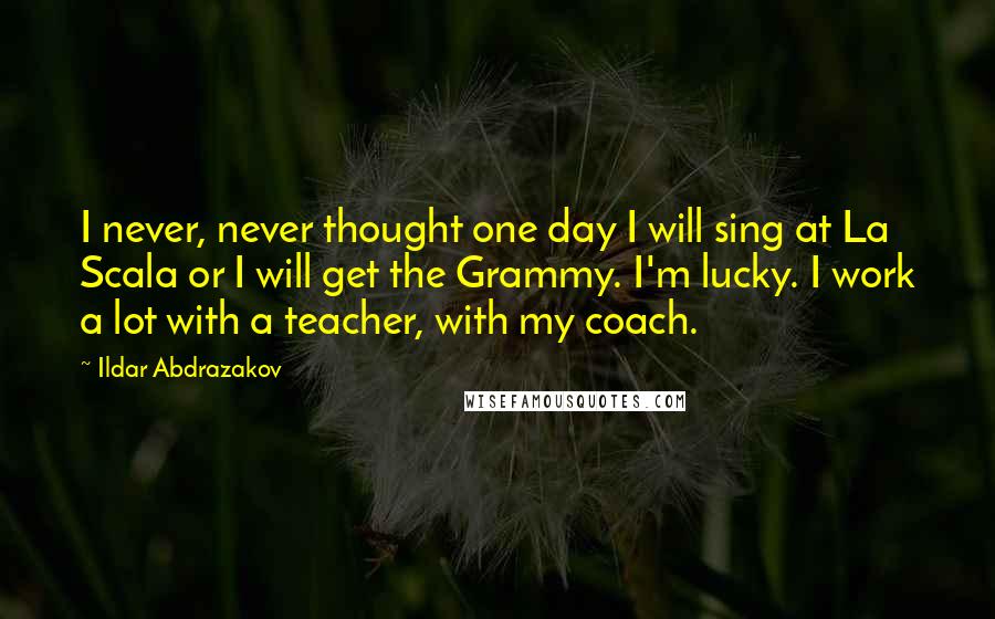 Ildar Abdrazakov Quotes: I never, never thought one day I will sing at La Scala or I will get the Grammy. I'm lucky. I work a lot with a teacher, with my coach.