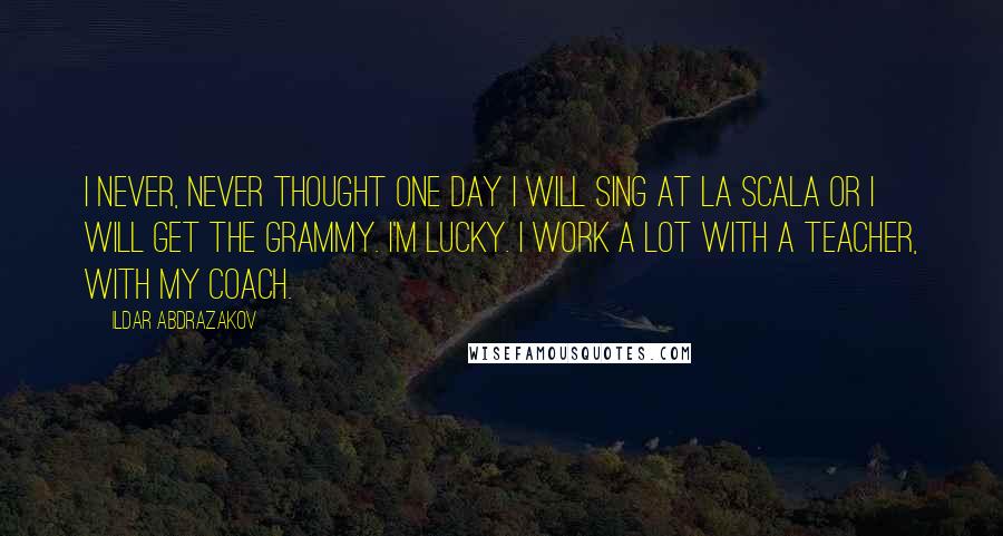 Ildar Abdrazakov Quotes: I never, never thought one day I will sing at La Scala or I will get the Grammy. I'm lucky. I work a lot with a teacher, with my coach.