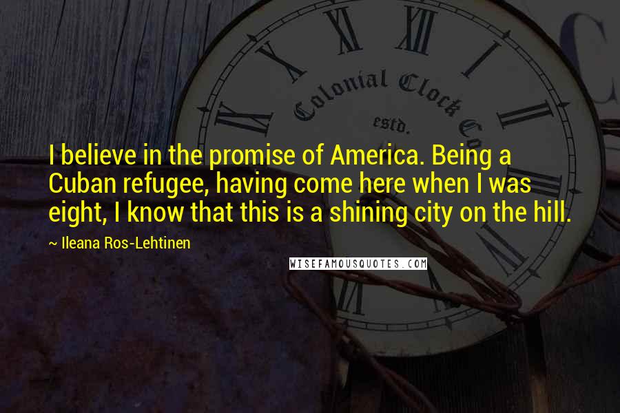 Ileana Ros-Lehtinen Quotes: I believe in the promise of America. Being a Cuban refugee, having come here when I was eight, I know that this is a shining city on the hill.