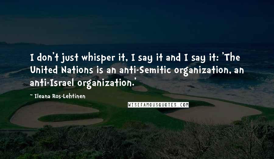 Ileana Ros-Lehtinen Quotes: I don't just whisper it, I say it and I say it: 'The United Nations is an anti-Semitic organization, an anti-Israel organization.'
