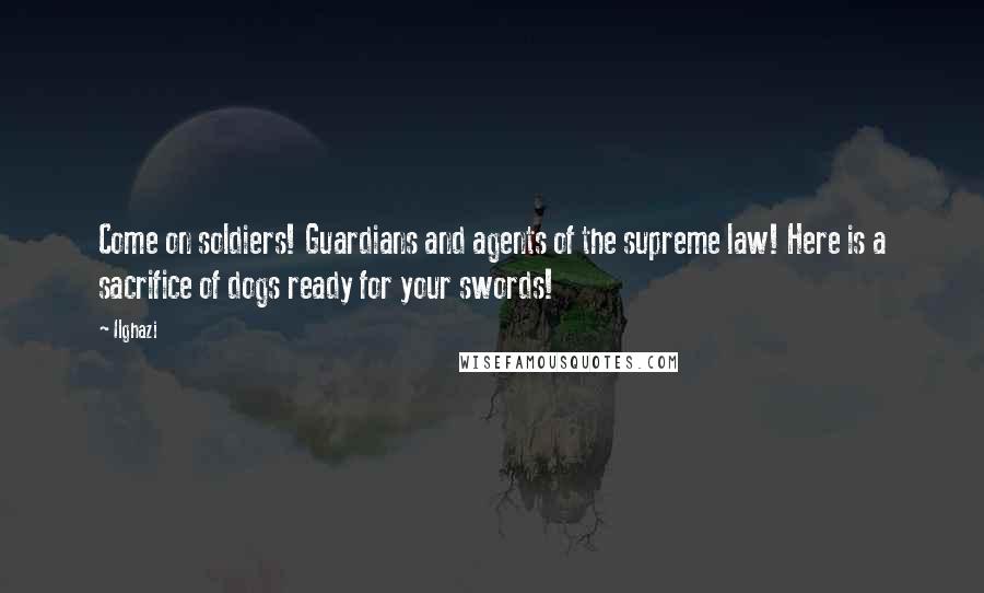 Ilghazi Quotes: Come on soldiers! Guardians and agents of the supreme law! Here is a sacrifice of dogs ready for your swords!