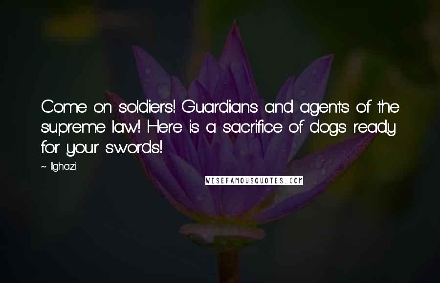 Ilghazi Quotes: Come on soldiers! Guardians and agents of the supreme law! Here is a sacrifice of dogs ready for your swords!