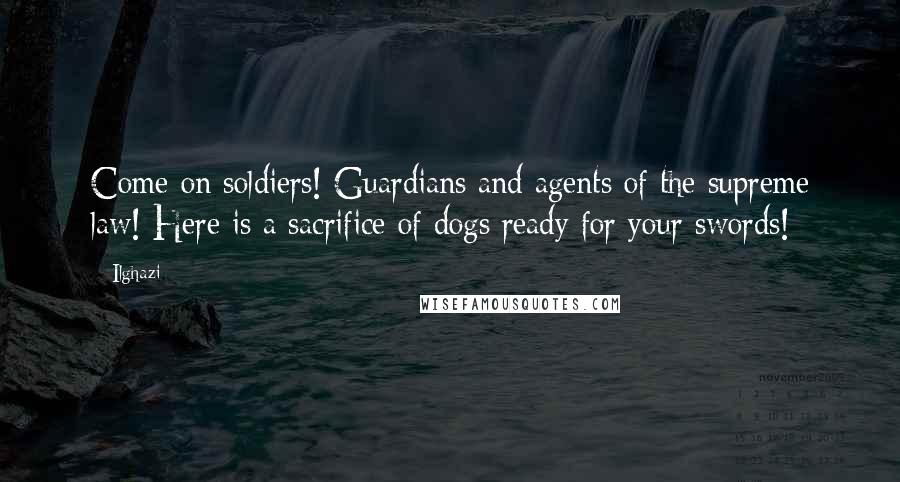 Ilghazi Quotes: Come on soldiers! Guardians and agents of the supreme law! Here is a sacrifice of dogs ready for your swords!