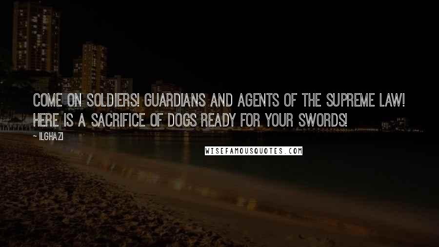 Ilghazi Quotes: Come on soldiers! Guardians and agents of the supreme law! Here is a sacrifice of dogs ready for your swords!