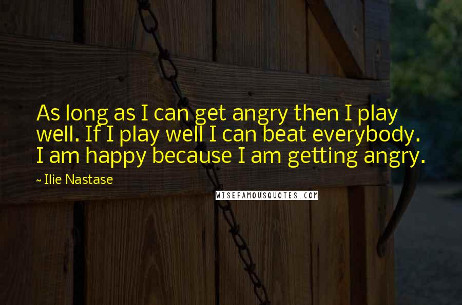 Ilie Nastase Quotes: As long as I can get angry then I play well. If I play well I can beat everybody. I am happy because I am getting angry.