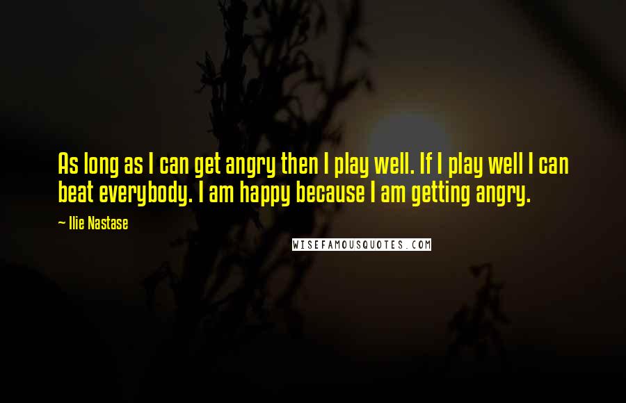 Ilie Nastase Quotes: As long as I can get angry then I play well. If I play well I can beat everybody. I am happy because I am getting angry.