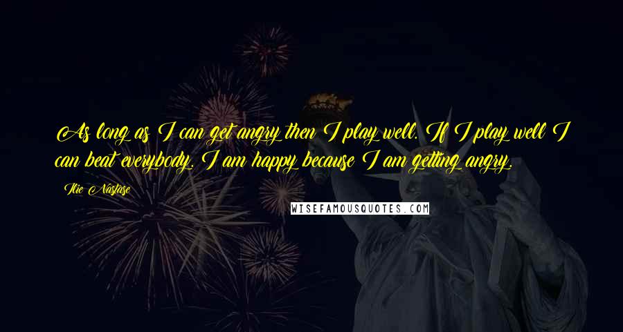 Ilie Nastase Quotes: As long as I can get angry then I play well. If I play well I can beat everybody. I am happy because I am getting angry.