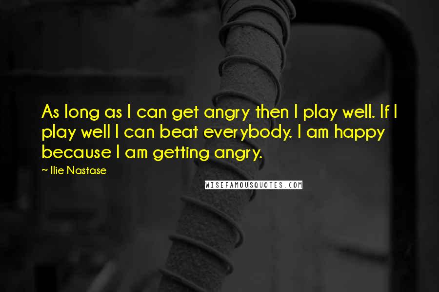 Ilie Nastase Quotes: As long as I can get angry then I play well. If I play well I can beat everybody. I am happy because I am getting angry.