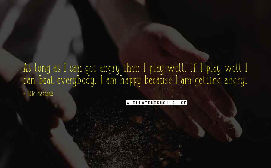 Ilie Nastase Quotes: As long as I can get angry then I play well. If I play well I can beat everybody. I am happy because I am getting angry.