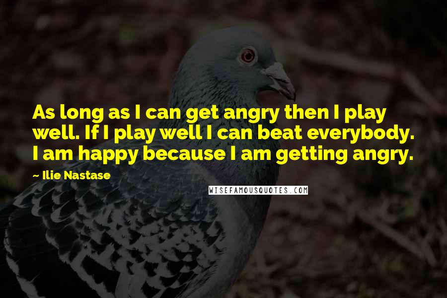 Ilie Nastase Quotes: As long as I can get angry then I play well. If I play well I can beat everybody. I am happy because I am getting angry.