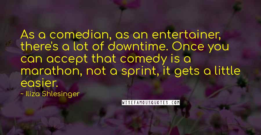 Iliza Shlesinger Quotes: As a comedian, as an entertainer, there's a lot of downtime. Once you can accept that comedy is a marathon, not a sprint, it gets a little easier.