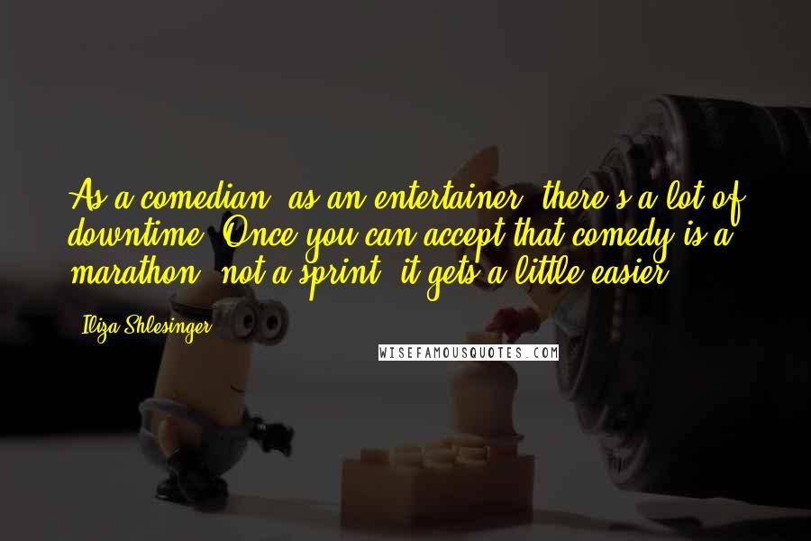 Iliza Shlesinger Quotes: As a comedian, as an entertainer, there's a lot of downtime. Once you can accept that comedy is a marathon, not a sprint, it gets a little easier.