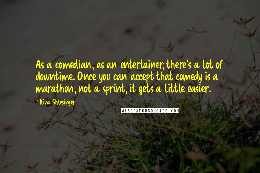 Iliza Shlesinger Quotes: As a comedian, as an entertainer, there's a lot of downtime. Once you can accept that comedy is a marathon, not a sprint, it gets a little easier.