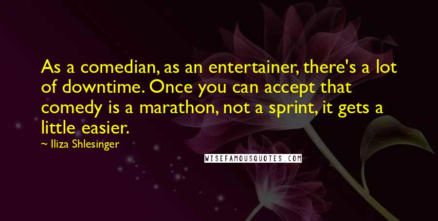 Iliza Shlesinger Quotes: As a comedian, as an entertainer, there's a lot of downtime. Once you can accept that comedy is a marathon, not a sprint, it gets a little easier.