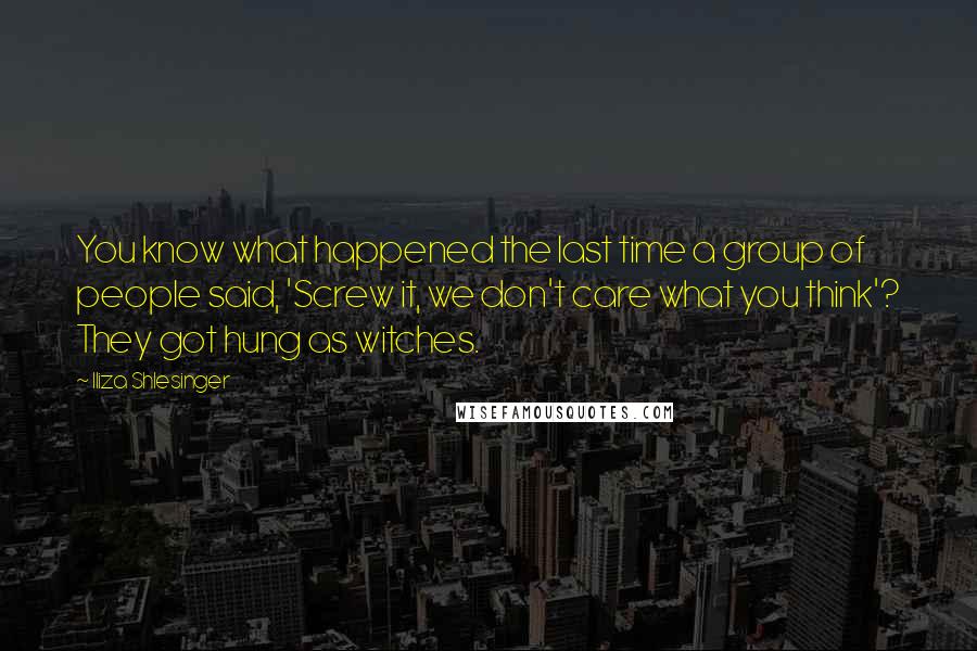 Iliza Shlesinger Quotes: You know what happened the last time a group of people said, 'Screw it, we don't care what you think'? They got hung as witches.
