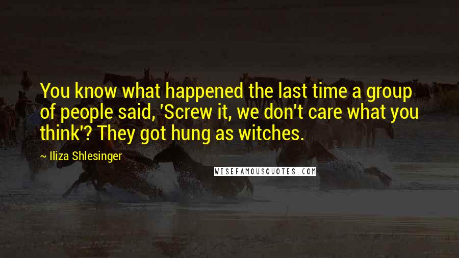 Iliza Shlesinger Quotes: You know what happened the last time a group of people said, 'Screw it, we don't care what you think'? They got hung as witches.