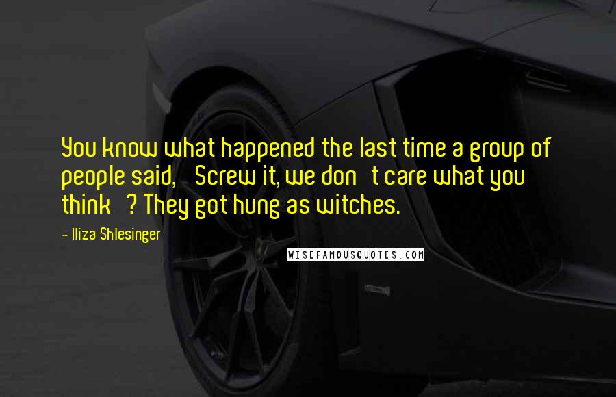 Iliza Shlesinger Quotes: You know what happened the last time a group of people said, 'Screw it, we don't care what you think'? They got hung as witches.
