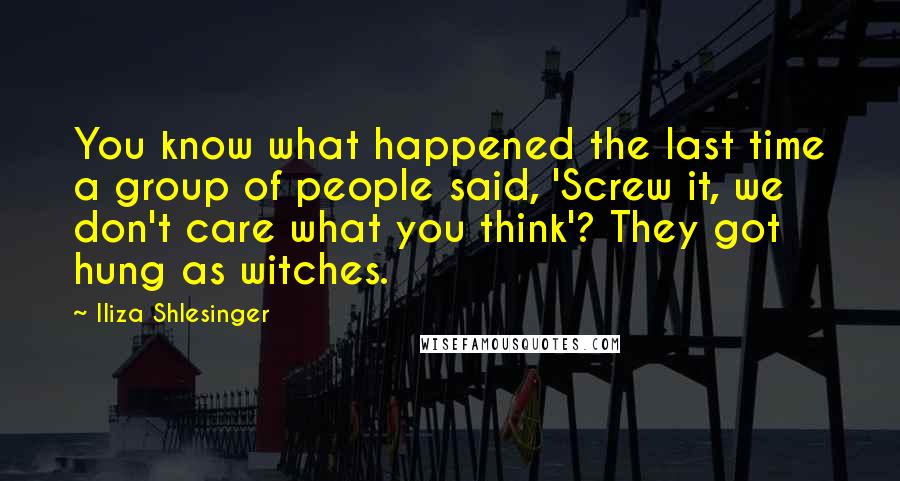 Iliza Shlesinger Quotes: You know what happened the last time a group of people said, 'Screw it, we don't care what you think'? They got hung as witches.