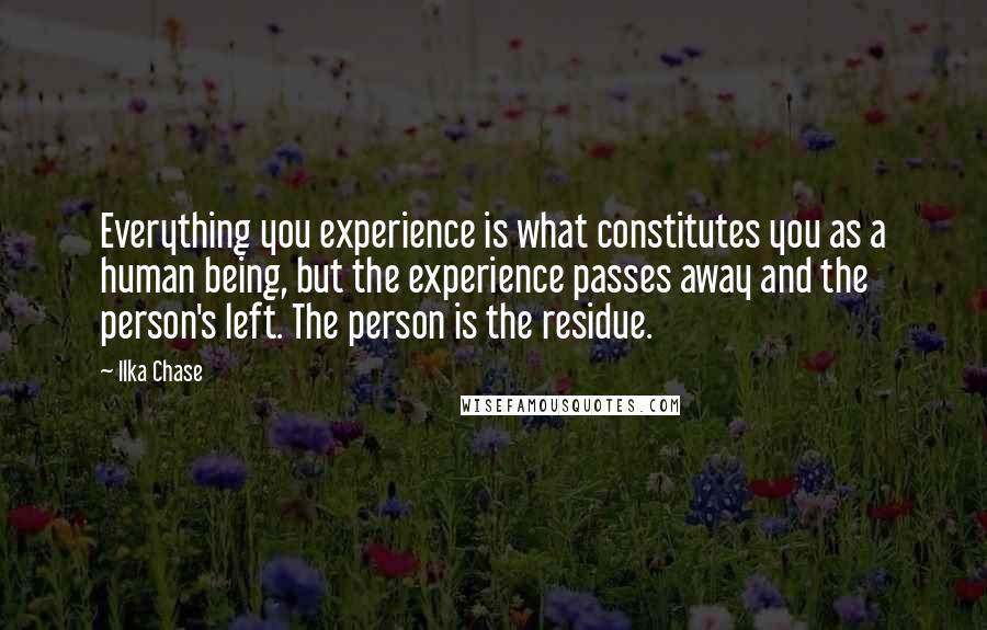 Ilka Chase Quotes: Everything you experience is what constitutes you as a human being, but the experience passes away and the person's left. The person is the residue.